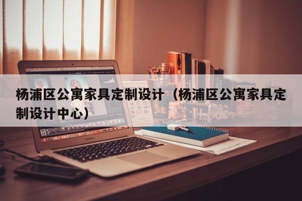 杨浦区公寓家具定制设计（杨浦区公寓家具定制设计中心）