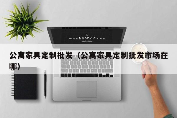 公寓家具定制批发（公寓家具定制批发市场在哪）