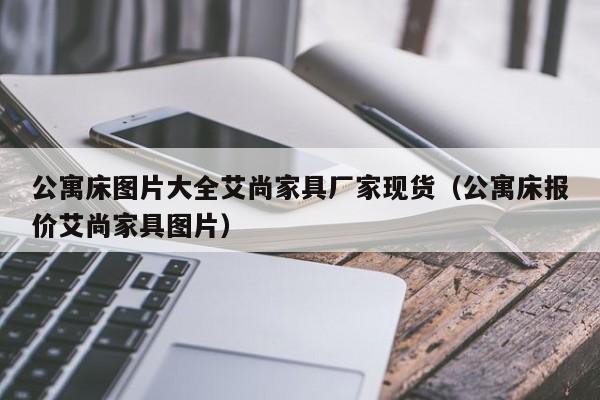 公寓床图片大全艾尚家具厂家现货（公寓床报价艾尚家具图片）