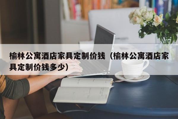 榆林公寓酒店家具定制价钱（榆林公寓酒店家具定制价钱多少）