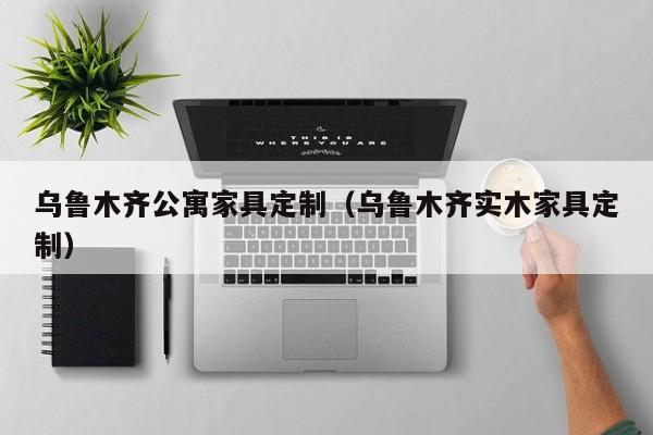 乌鲁木齐公寓家具定制（乌鲁木齐实木家具定制）