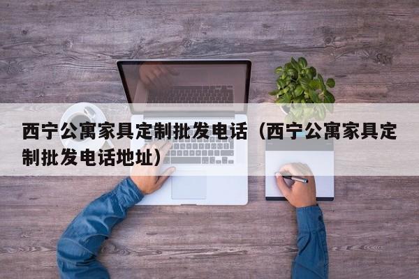 西宁公寓家具定制批发电话（西宁公寓家具定制批发电话地址）