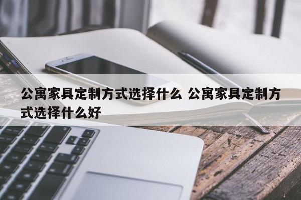 公寓家具定制方式选择什么 公寓家具定制方式选择什么好