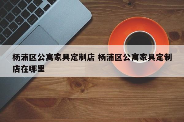 杨浦区公寓家具定制店 杨浦区公寓家具定制店在哪里