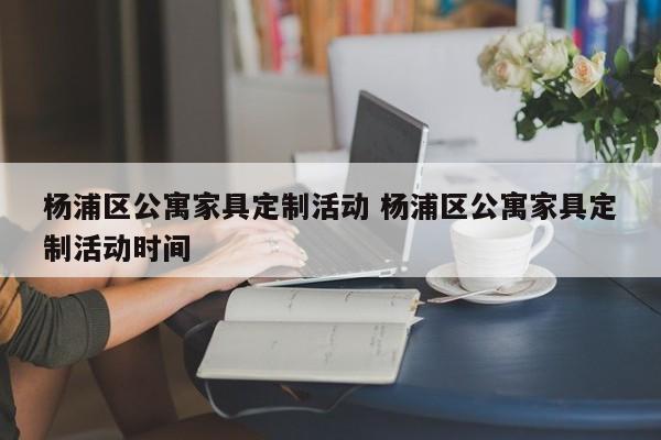 杨浦区公寓家具定制活动 杨浦区公寓家具定制活动时间