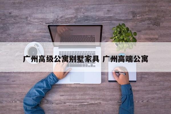 广州高级公寓别墅家具 广州高端公寓