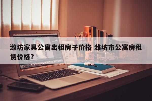 潍坊家具公寓出租房子价格 潍坊市公寓房租赁价格?