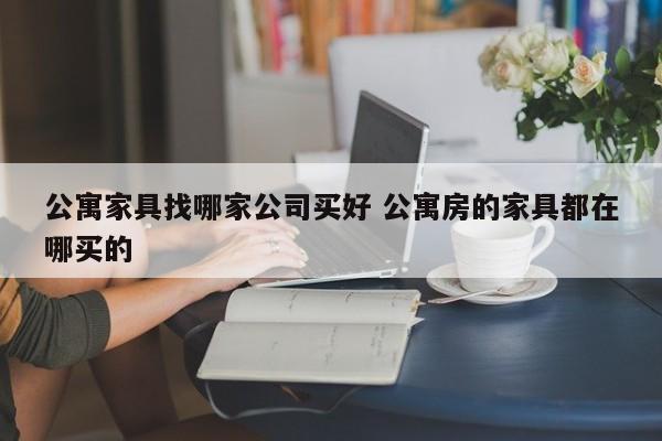 公寓家具找哪家公司买好 公寓房的家具都在哪买的