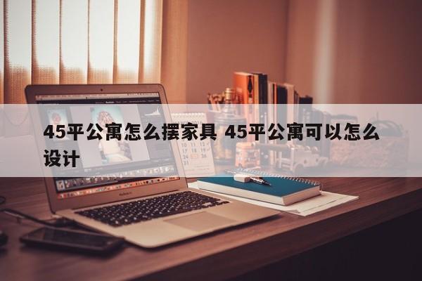 45平公寓怎么摆家具 45平公寓可以怎么设计