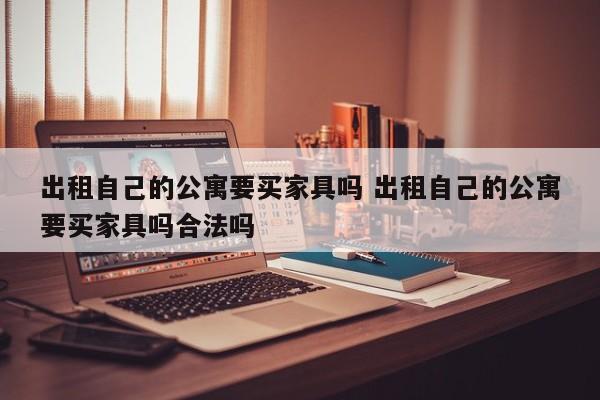 出租自己的公寓要买家具吗 出租自己的公寓要买家具吗合法吗