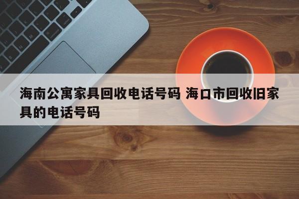 海南公寓家具回收电话号码 海口市回收旧家具的电话号码