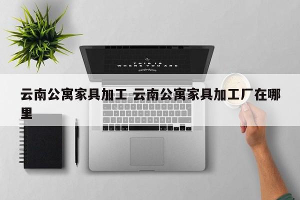 云南公寓家具加工 云南公寓家具加工厂在哪里