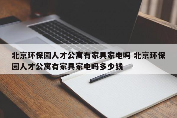 北京环保园人才公寓有家具家电吗 北京环保园人才公寓有家具家电吗多少钱