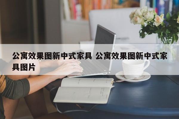 公寓效果图新中式家具 公寓效果图新中式家具图片