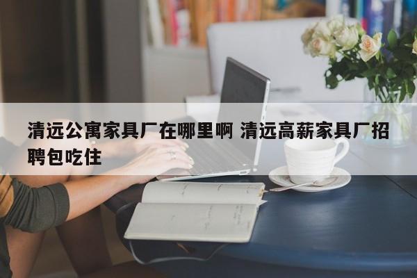 清远公寓家具厂在哪里啊 清远高薪家具厂招聘包吃住