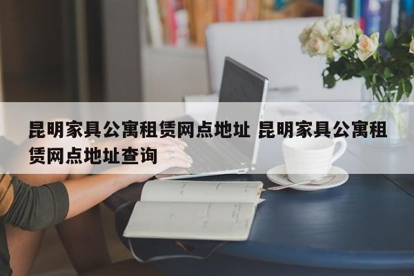 昆明家具公寓租赁网点地址 昆明家具公寓租赁网点地址查询