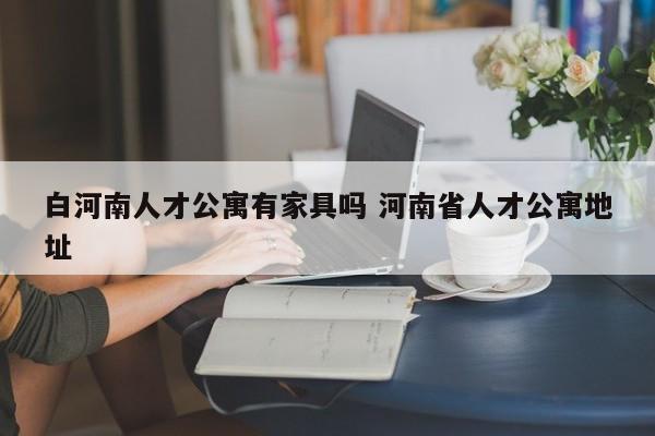 白河南人才公寓有家具吗 河南省人才公寓地址