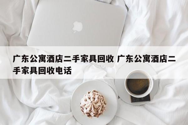 广东公寓酒店二手家具回收 广东公寓酒店二手家具回收电话