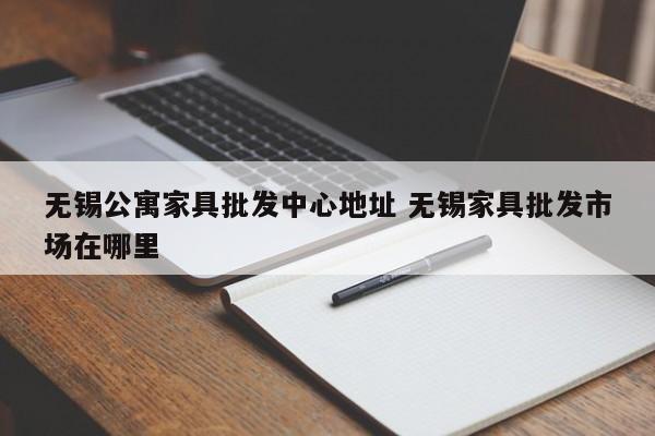 无锡公寓家具批发中心地址 无锡家具批发市场在哪里