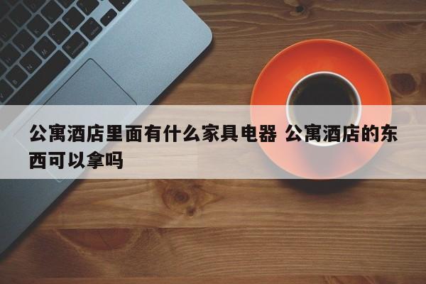 公寓酒店里面有什么家具电器 公寓酒店的东西可以拿吗