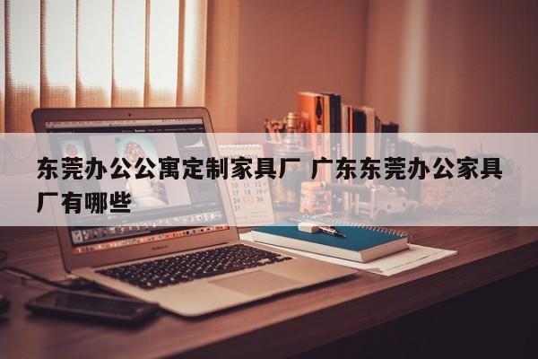 东莞办公公寓定制家具厂 广东东莞办公家具厂有哪些