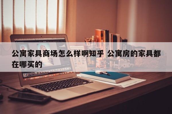 公寓家具商场怎么样啊知乎 公寓房的家具都在哪买的