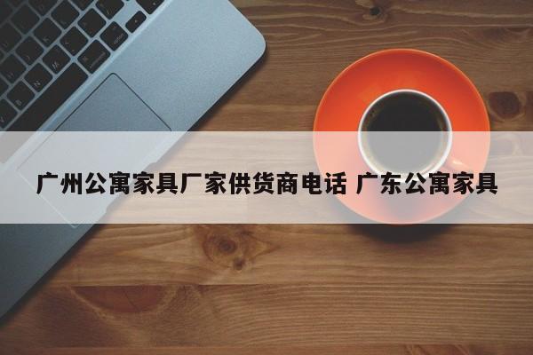 广州公寓家具厂家供货商电话 广东公寓家具