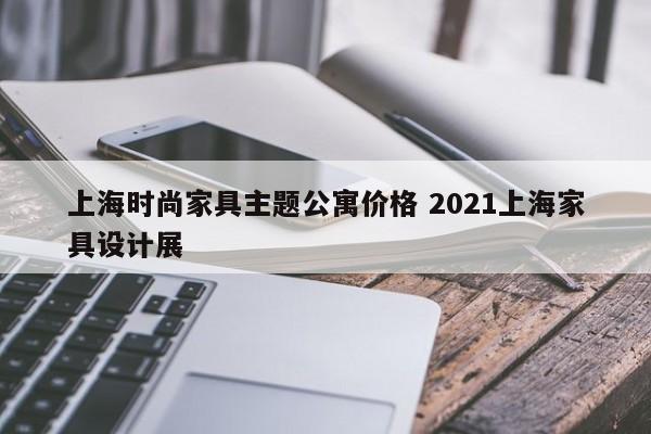 上海时尚家具主题公寓价格 2021上海家具设计展