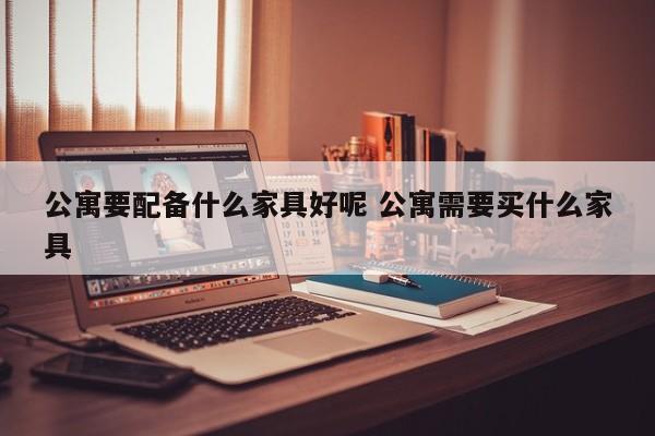 公寓要配备什么家具好呢 公寓需要买什么家具