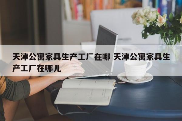 天津公寓家具生产工厂在哪 天津公寓家具生产工厂在哪儿