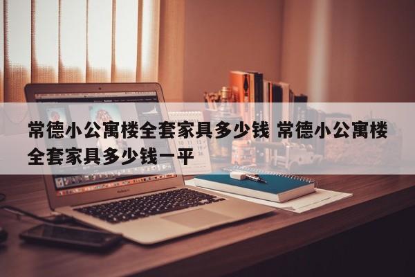 常德小公寓楼全套家具多少钱 常德小公寓楼全套家具多少钱一平