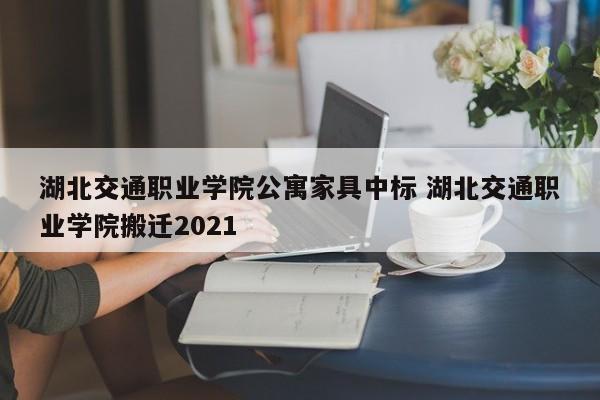 湖北交通职业学院公寓家具中标 湖北交通职业学院搬迁2021