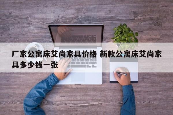 厂家公寓床艾尚家具价格 新款公寓床艾尚家具多少钱一张