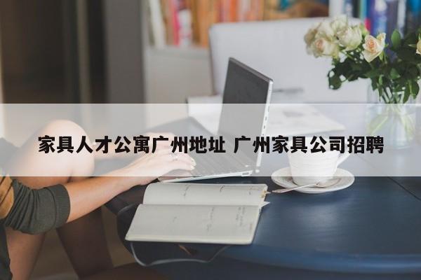 家具人才公寓广州地址 广州家具公司招聘