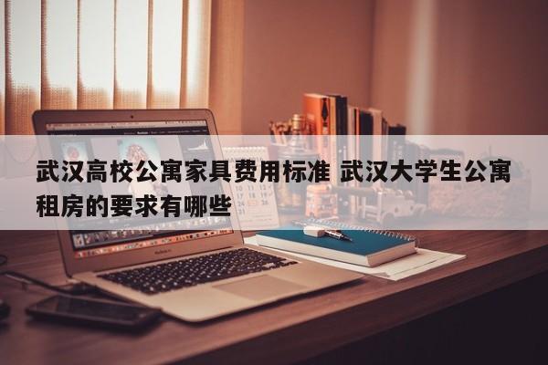 武汉高校公寓家具费用标准 武汉大学生公寓租房的要求有哪些