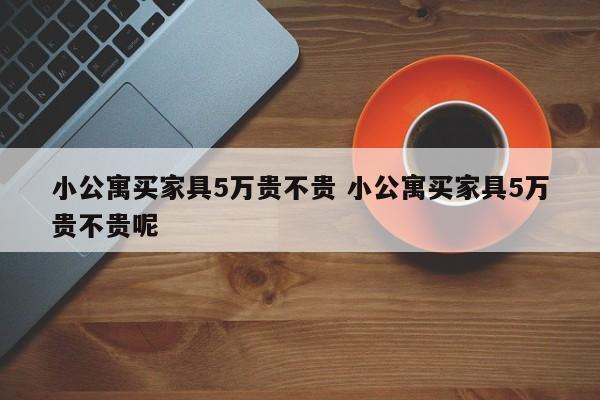 小公寓买家具5万贵不贵 小公寓买家具5万贵不贵呢