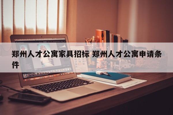 郑州人才公寓家具招标 郑州人才公寓申请条件