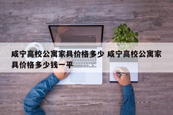 咸宁高校公寓家具价格多少 咸宁高校公寓家具价格多少钱一平