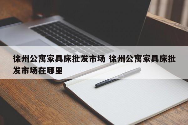 徐州公寓家具床批发市场 徐州公寓家具床批发市场在哪里