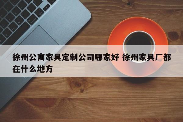 徐州公寓家具定制公司哪家好 徐州家具厂都在什么地方