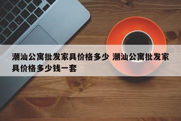 潮汕公寓批发家具价格多少 潮汕公寓批发家具价格多少钱一套