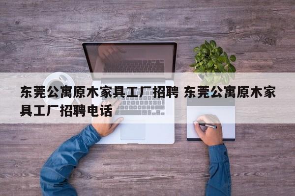 东莞公寓原木家具工厂招聘 东莞公寓原木家具工厂招聘电话